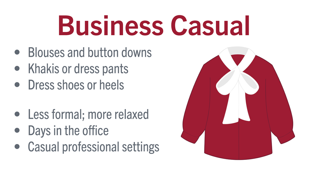 Business Casual: blouses and button downs, khakis or dress pants, dress shoes or heels, less forrmal; more relaxed, days in the office, casual professional settings
